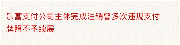 乐富支付公司主体完成注销曾多次违规支付牌照不予续展