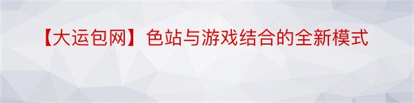 【大运包网】色站与游戏结合的全新模式