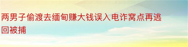 两男子偷渡去缅甸赚大钱误入电诈窝点再逃回被捕