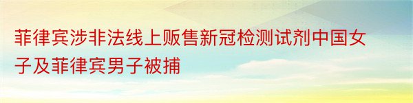 菲律宾涉非法线上贩售新冠检测试剂中国女子及菲律宾男子被捕