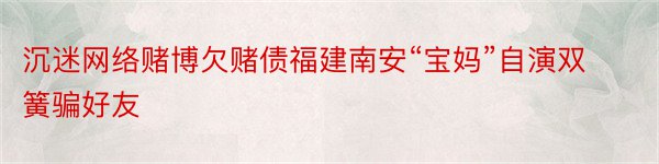 沉迷网络赌博欠赌债福建南安“宝妈”自演双簧骗好友