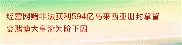 经营网赌非法获利594亿马来西亚册封拿督变赌博大亨沦为阶下囚