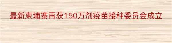 最新柬埔寨再获150万剂疫苗接种委员会成立