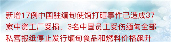 新增17例中国驻缅甸使馆打砸事件已造成37家中资工厂受损、3名中国员工受伤缅甸全部私营报纸停止发行缅甸食品和燃料价格飙升