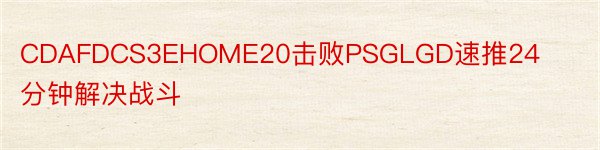 CDAFDCS3EHOME20击败PSGLGD速推24分钟解决战斗