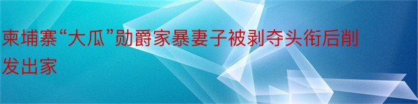 柬埔寨“大瓜”勋爵家暴妻子被剥夺头衔后削发出家