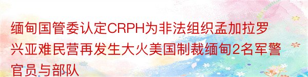 缅甸国管委认定CRPH为非法组织孟加拉罗兴亚难民营再发生大火美国制裁缅甸2名军警官员与部队