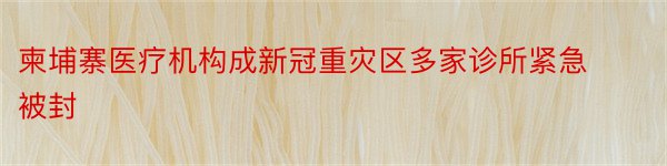 柬埔寨医疗机构成新冠重灾区多家诊所紧急被封