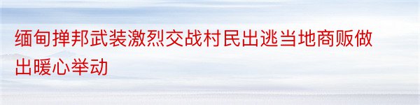 缅甸掸邦武装激烈交战村民出逃当地商贩做出暖心举动