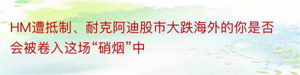 HM遭抵制、耐克阿迪股市大跌海外的你是否会被卷入这场“硝烟”中