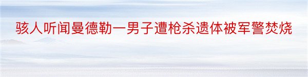 骇人听闻曼德勒一男子遭枪杀遗体被军警焚烧