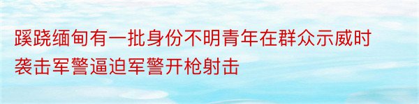 蹊跷缅甸有一批身份不明青年在群众示威时袭击军警逼迫军警开枪射击