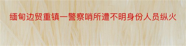 缅甸边贸重镇一警察哨所遭不明身份人员纵火