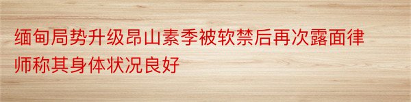 缅甸局势升级昂山素季被软禁后再次露面律师称其身体状况良好