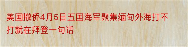 美国撤侨4月5日五国海军聚集缅甸外海打不打就在拜登一句话