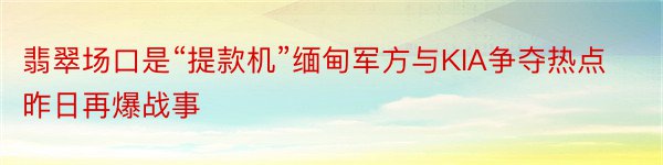 翡翠场口是“提款机”缅甸军方与KIA争夺热点昨日再爆战事