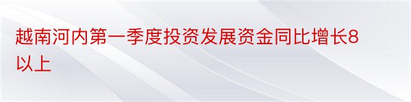 越南河内第一季度投资发展资金同比增长8以上