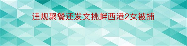 违规聚餐还发文挑衅西港2女被捕﻿