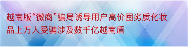 越南版“微商”骗局诱导用户高价囤劣质化妆品上万人受骗涉及数千亿越南盾