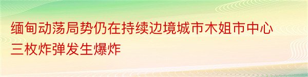 缅甸动荡局势仍在持续边境城市木姐市中心三枚炸弹发生爆炸