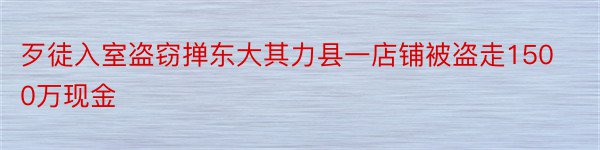 歹徒入室盗窃掸东大其力县一店铺被盗走1500万现金