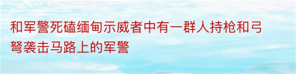 和军警死磕缅甸示威者中有一群人持枪和弓弩袭击马路上的军警