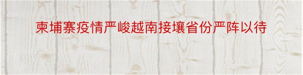 柬埔寨疫情严峻越南接壤省份严阵以待