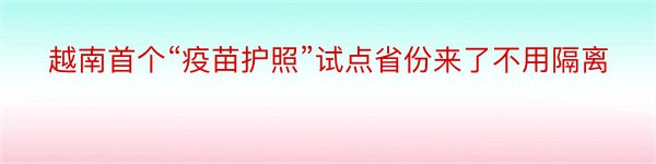 越南首个“疫苗护照”试点省份来了不用隔离