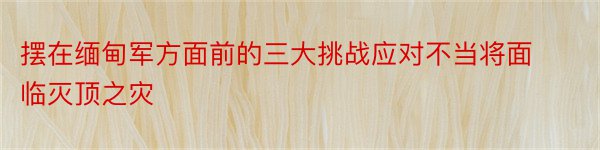 摆在缅甸军方面前的三大挑战应对不当将面临灭顶之灾