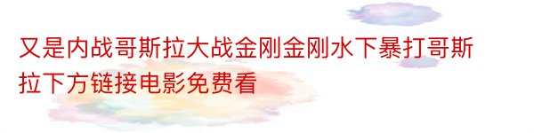 又是内战哥斯拉大战金刚金刚水下暴打哥斯拉下方链接电影免费看