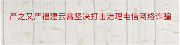 严之又严福建云霄坚决打击治理电信网络诈骗