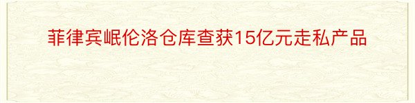 菲律宾岷伦洛仓库查获15亿元走私产品