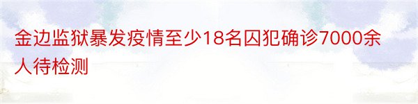 金边监狱暴发疫情至少18名囚犯确诊7000余人待检测