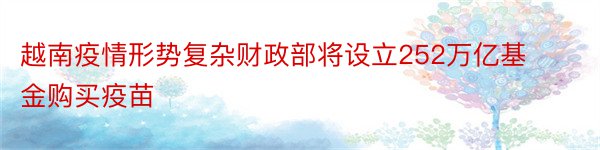 越南疫情形势复杂财政部将设立252万亿基金购买疫苗