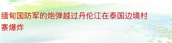 缅甸国防军的炮弹越过丹伦江在泰国边境村寨爆炸