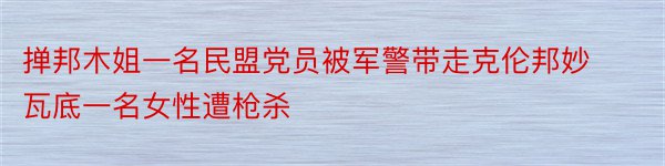 掸邦木姐一名民盟党员被军警带走克伦邦妙瓦底一名女性遭枪杀