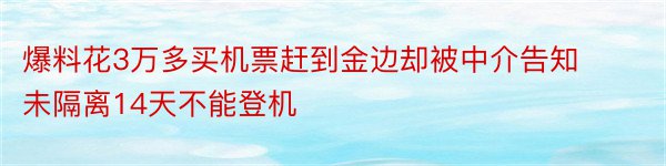 爆料花3万多买机票赶到金边却被中介告知未隔离14天不能登机