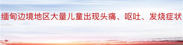 缅甸边境地区大量儿童出现头痛、呕吐、发烧症状