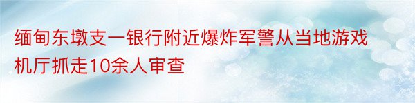 缅甸东墩支一银行附近爆炸军警从当地游戏机厅抓走10余人审查