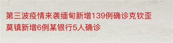 第三波疫情来袭缅甸新增139例确诊克钦歪莫镇新增6例某银行5人确诊