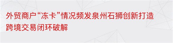 外贸商户“冻卡”情况频发泉州石狮创新打造跨境交易闭环破解