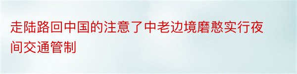 走陆路回中国的注意了中老边境磨憨实行夜间交通管制