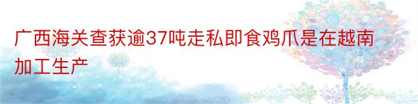 广西海关查获逾37吨走私即食鸡爪是在越南加工生产