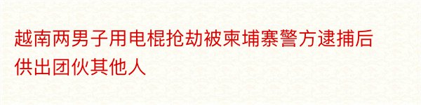 越南两男子用电棍抢劫被柬埔寨警方逮捕后供出团伙其他人