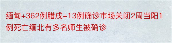 缅甸+362例腊戌+13例确诊市场关闭2周当阳1例死亡缅北有多名师生被确诊