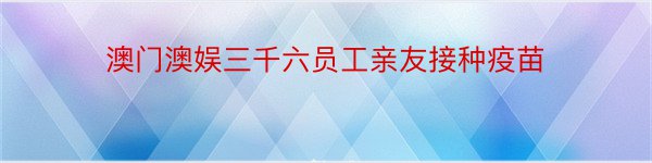 澳门澳娱三千六员工亲友接种疫苗