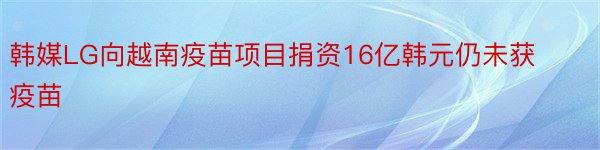 韩媒LG向越南疫苗项目捐资16亿韩元仍未获疫苗