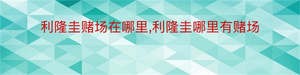 利隆圭赌场在哪里,利隆圭哪里有赌场