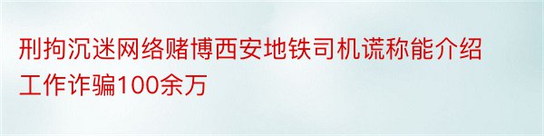 刑拘沉迷网络赌博西安地铁司机谎称能介绍工作诈骗100余万