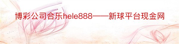 博彩公司合乐hele888——新球平台现金网